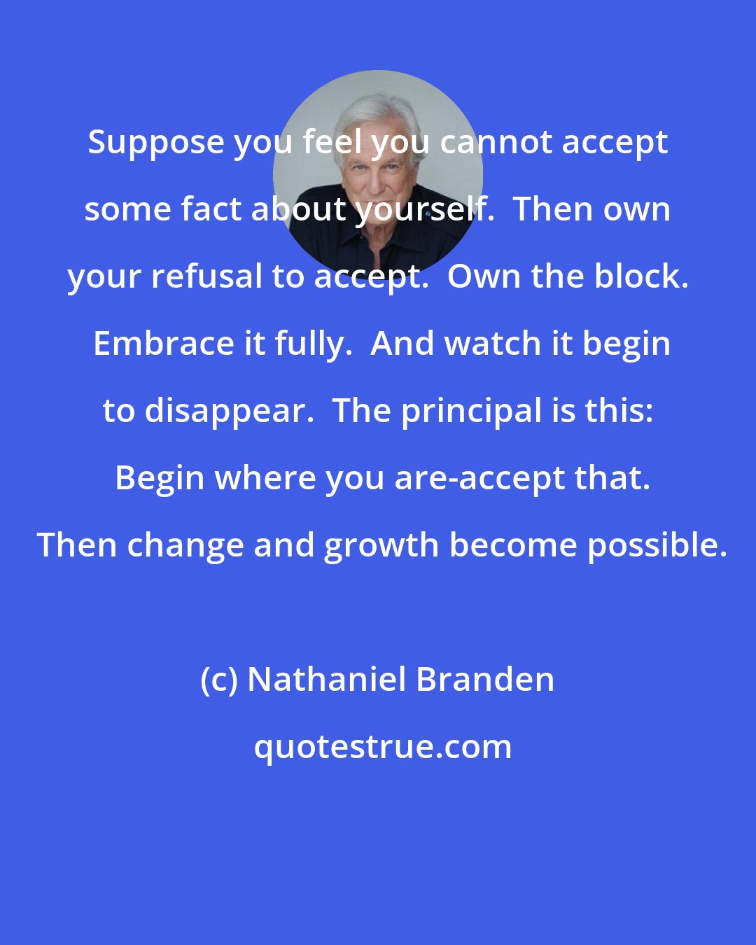 Nathaniel Branden: Suppose you feel you cannot accept some fact about yourself.  Then own your refusal to accept.  Own the block.  Embrace it fully.  And watch it begin to disappear.  The principal is this:  Begin where you are-accept that.  Then change and growth become possible.