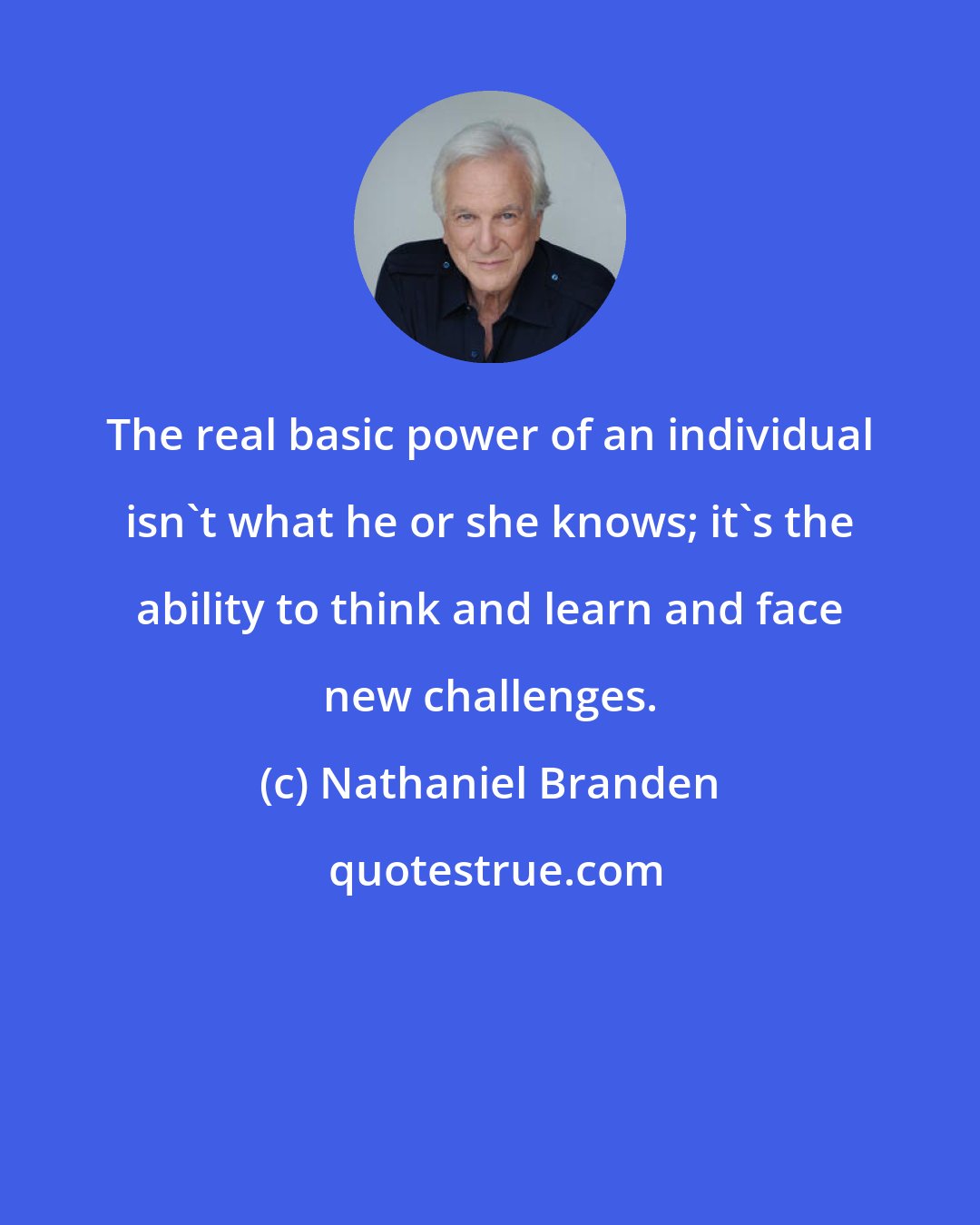 Nathaniel Branden: The real basic power of an individual isn't what he or she knows; it's the ability to think and learn and face new challenges.