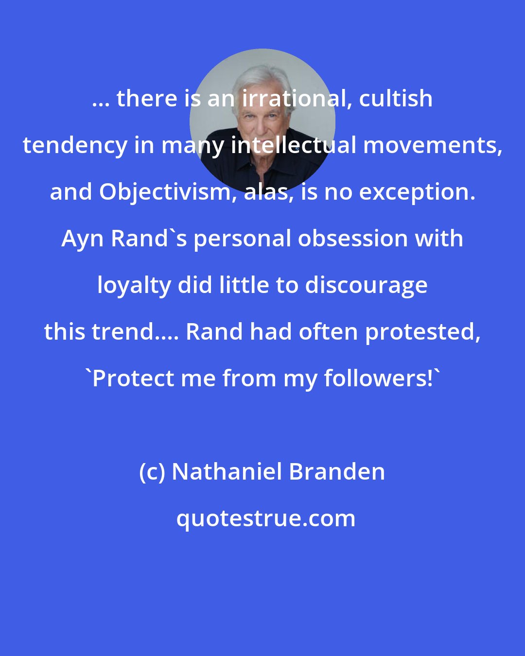 Nathaniel Branden: ... there is an irrational, cultish tendency in many intellectual movements, and Objectivism, alas, is no exception. Ayn Rand's personal obsession with loyalty did little to discourage this trend.... Rand had often protested, 'Protect me from my followers!'