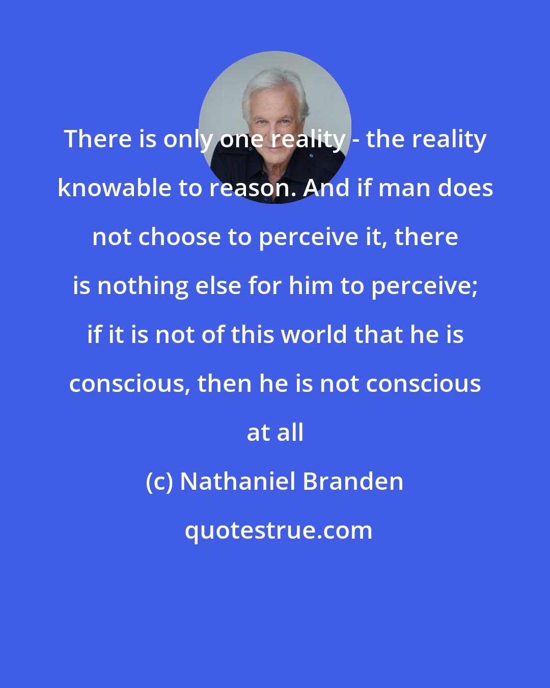 Nathaniel Branden: There is only one reality - the reality knowable to reason. And if man does not choose to perceive it, there is nothing else for him to perceive; if it is not of this world that he is conscious, then he is not conscious at all