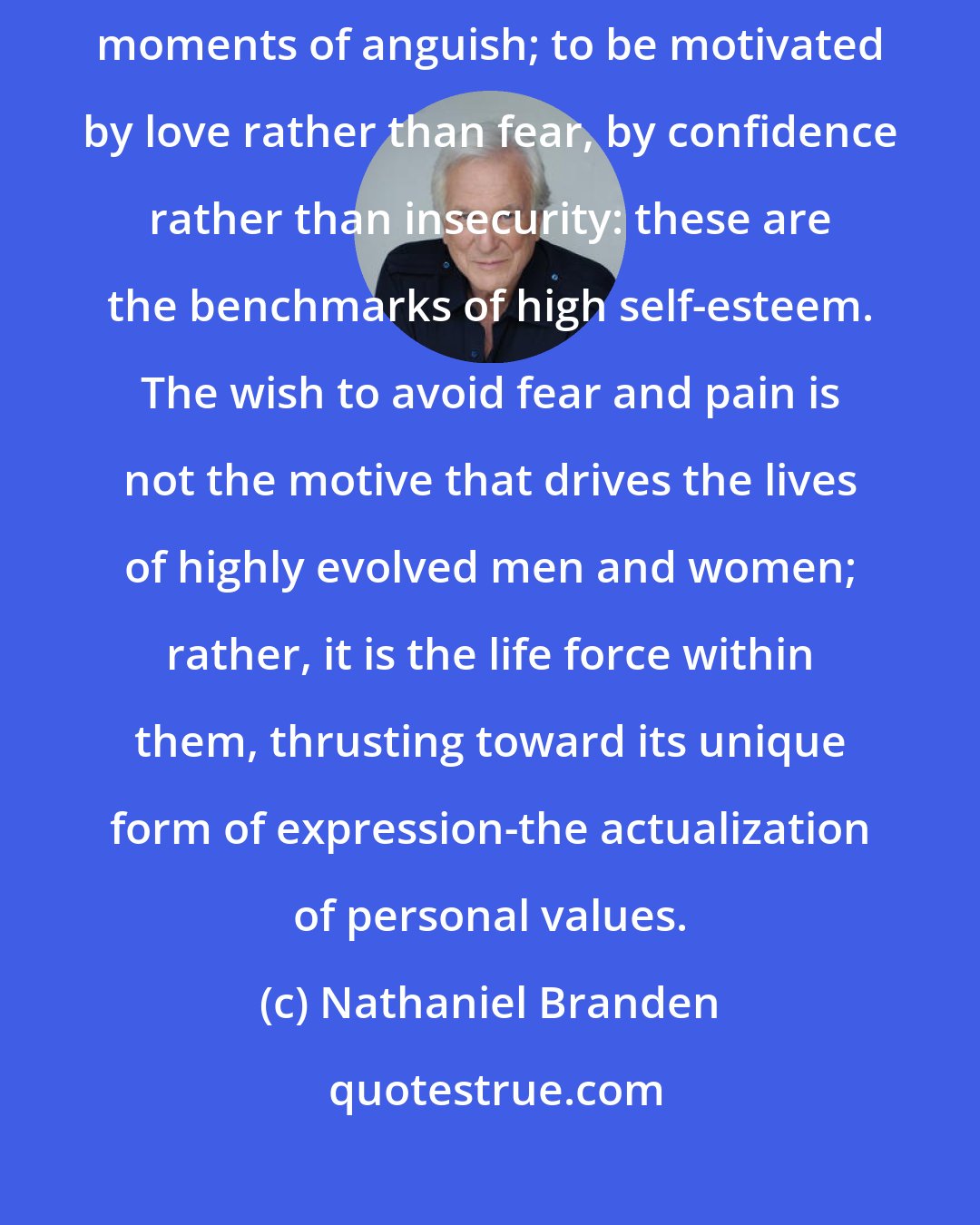 Nathaniel Branden: To accept struggle as part of life, to accept all of it, even the darkest moments of anguish; to be motivated by love rather than fear, by confidence rather than insecurity: these are the benchmarks of high self-esteem. The wish to avoid fear and pain is not the motive that drives the lives of highly evolved men and women; rather, it is the life force within them, thrusting toward its unique form of expression-the actualization of personal values.