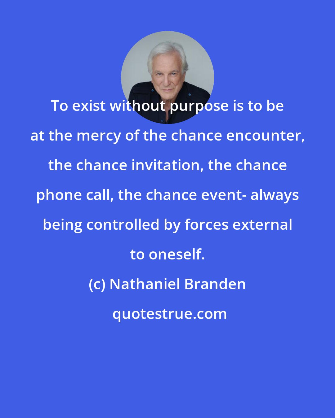 Nathaniel Branden: To exist without purpose is to be at the mercy of the chance encounter, the chance invitation, the chance phone call, the chance event- always being controlled by forces external to oneself.