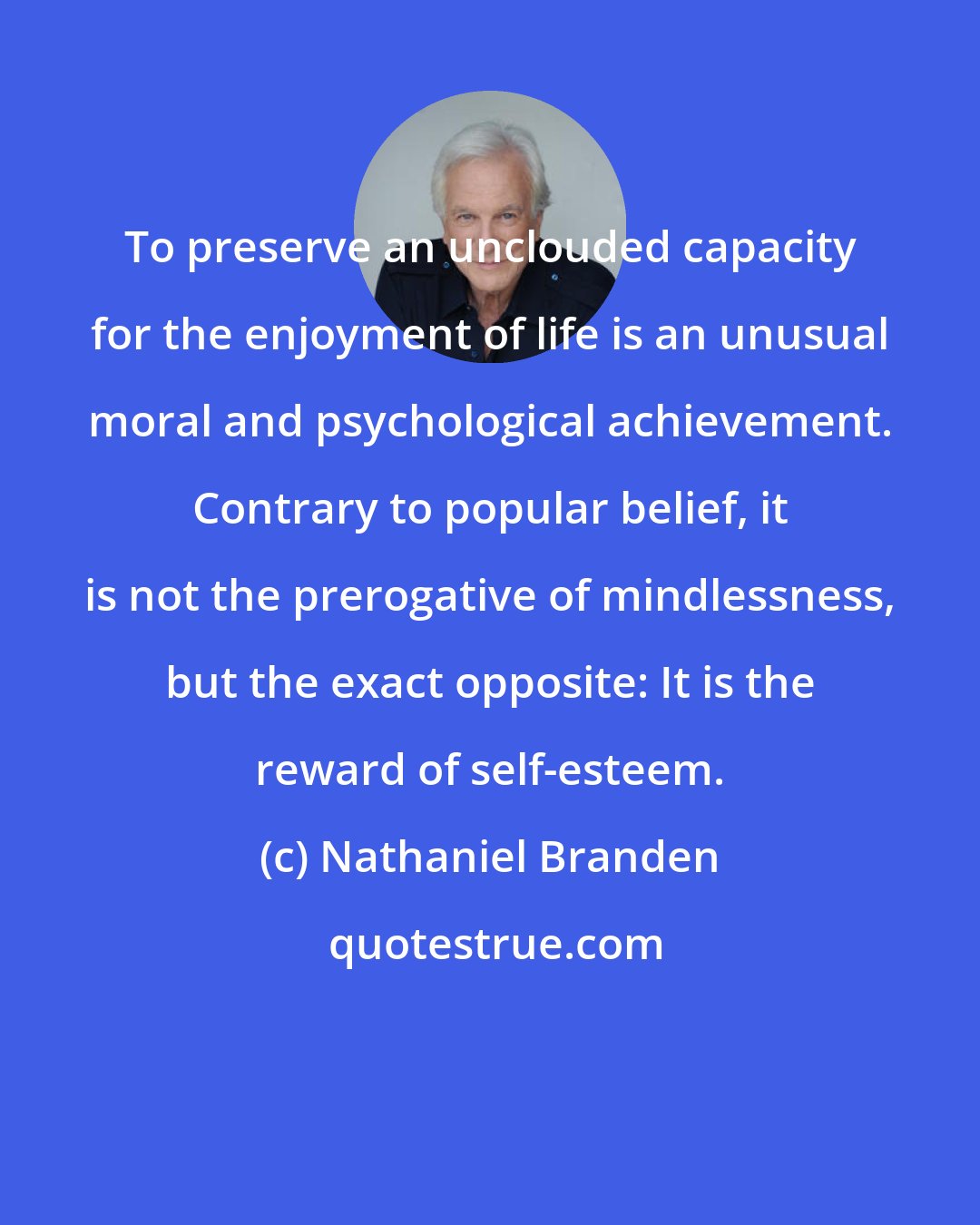 Nathaniel Branden: To preserve an unclouded capacity for the enjoyment of life is an unusual moral and psychological achievement. Contrary to popular belief, it is not the prerogative of mindlessness, but the exact opposite: It is the reward of self-esteem.