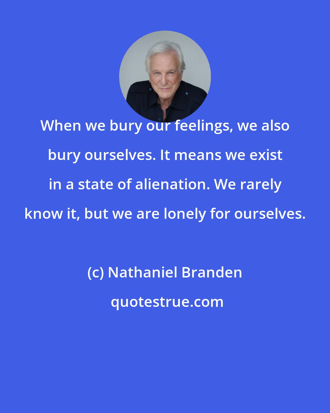 Nathaniel Branden: When we bury our feelings, we also bury ourselves. It means we exist in a state of alienation. We rarely know it, but we are lonely for ourselves.