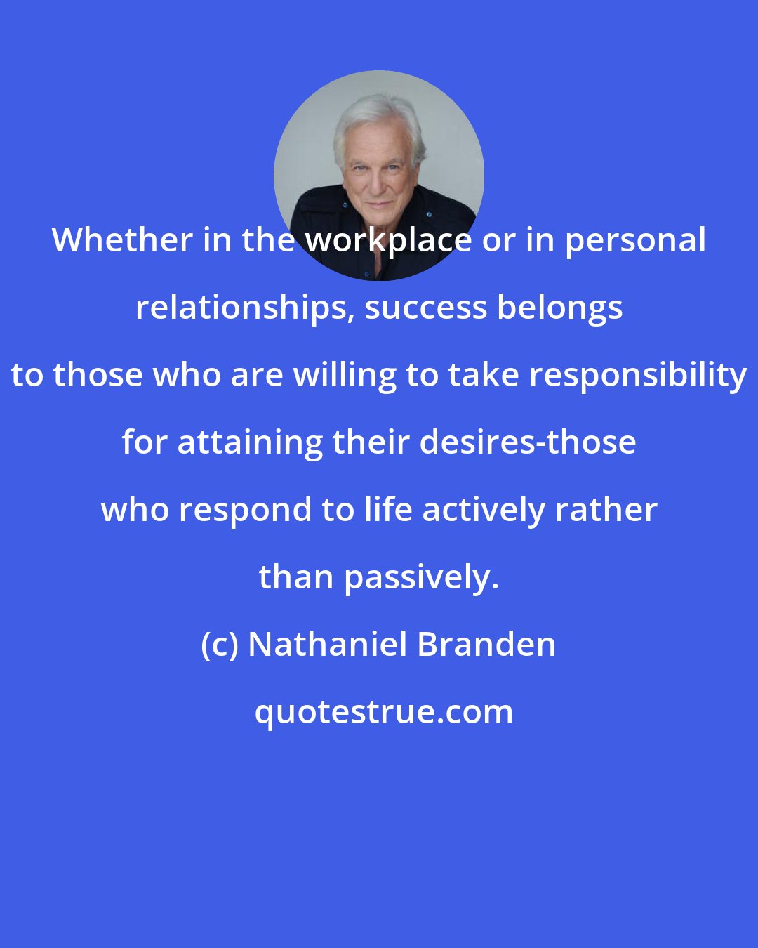 Nathaniel Branden: Whether in the workplace or in personal relationships, success belongs to those who are willing to take responsibility for attaining their desires-those who respond to life actively rather than passively.