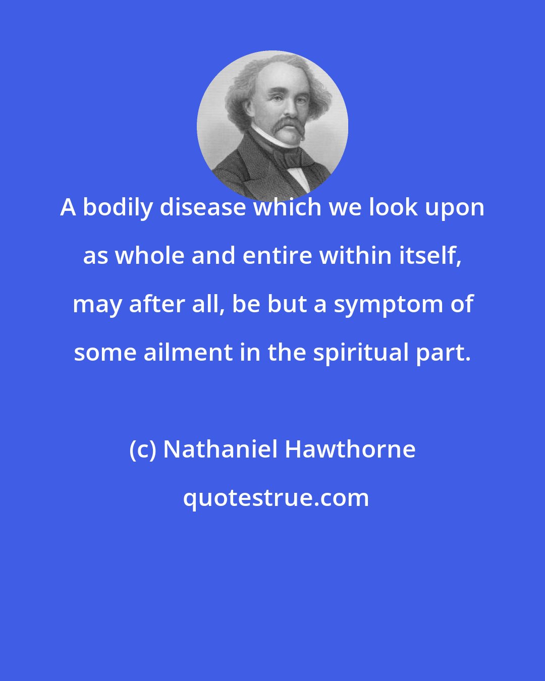 Nathaniel Hawthorne: A bodily disease which we look upon as whole and entire within itself, may after all, be but a symptom of some ailment in the spiritual part.