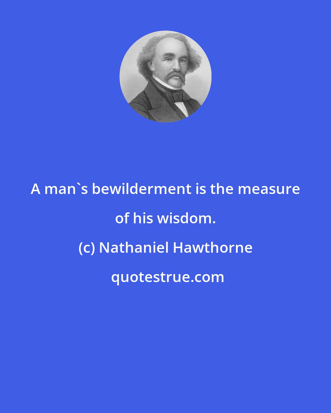 Nathaniel Hawthorne: A man's bewilderment is the measure of his wisdom.