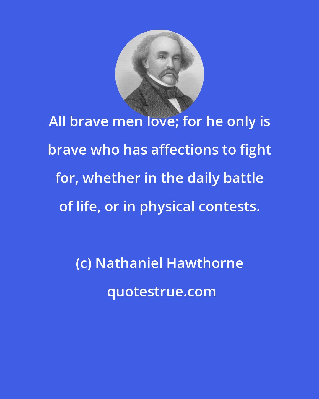 Nathaniel Hawthorne: All brave men love; for he only is brave who has affections to fight for, whether in the daily battle of life, or in physical contests.