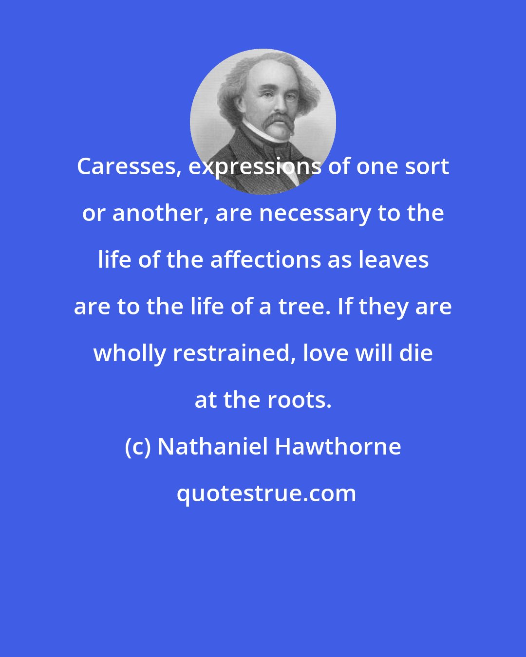 Nathaniel Hawthorne: Caresses, expressions of one sort or another, are necessary to the life of the affections as leaves are to the life of a tree. If they are wholly restrained, love will die at the roots.