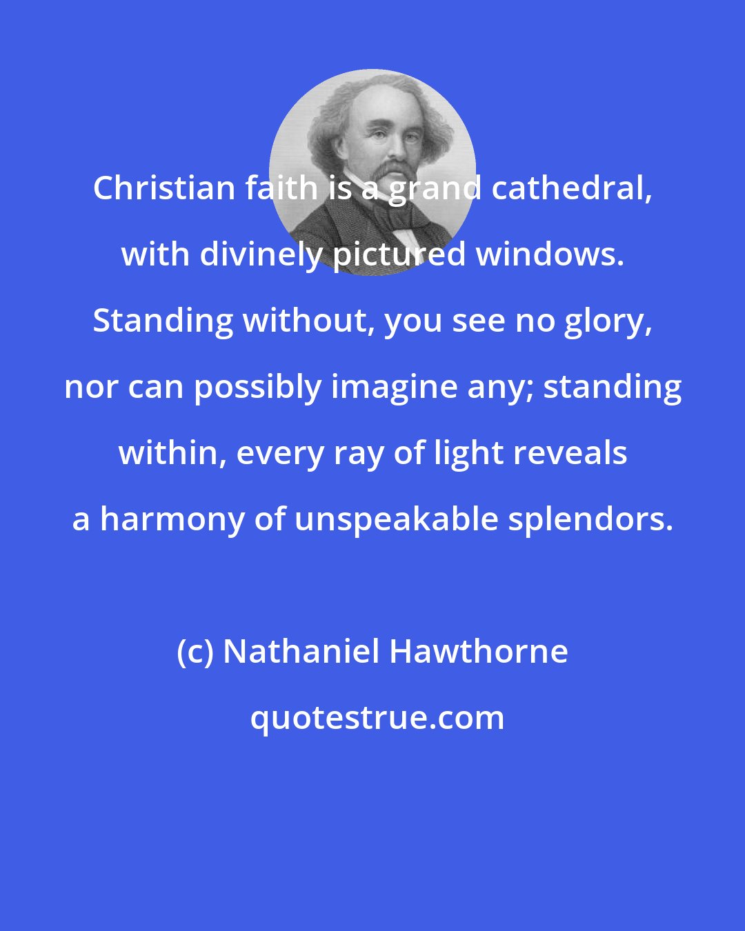 Nathaniel Hawthorne: Christian faith is a grand cathedral, with divinely pictured windows. Standing without, you see no glory, nor can possibly imagine any; standing within, every ray of light reveals a harmony of unspeakable splendors.