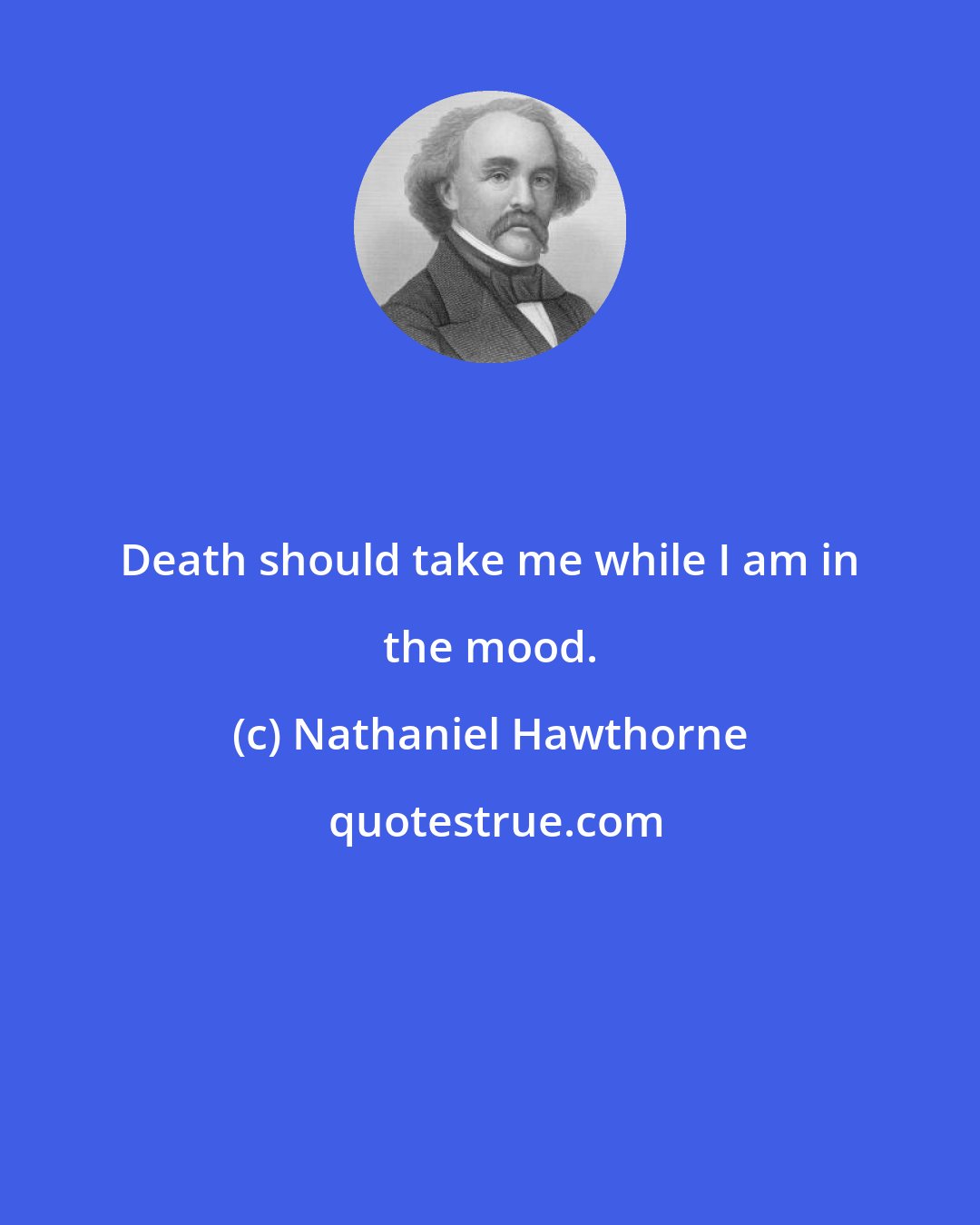 Nathaniel Hawthorne: Death should take me while I am in the mood.