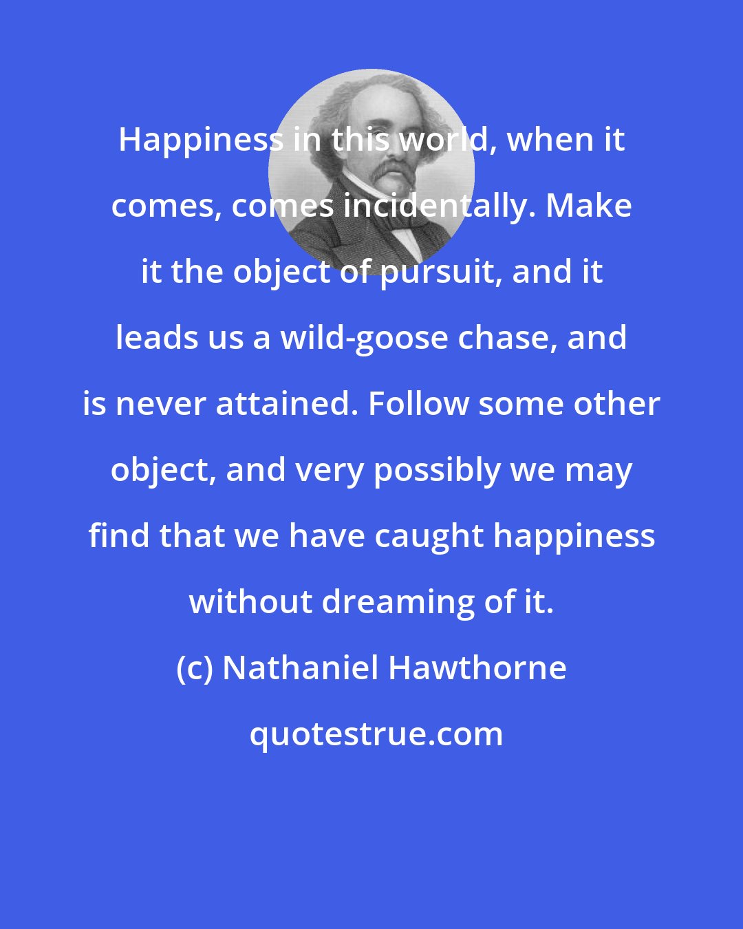 Nathaniel Hawthorne: Happiness in this world, when it comes, comes incidentally. Make it the object of pursuit, and it leads us a wild-goose chase, and is never attained. Follow some other object, and very possibly we may find that we have caught happiness without dreaming of it.