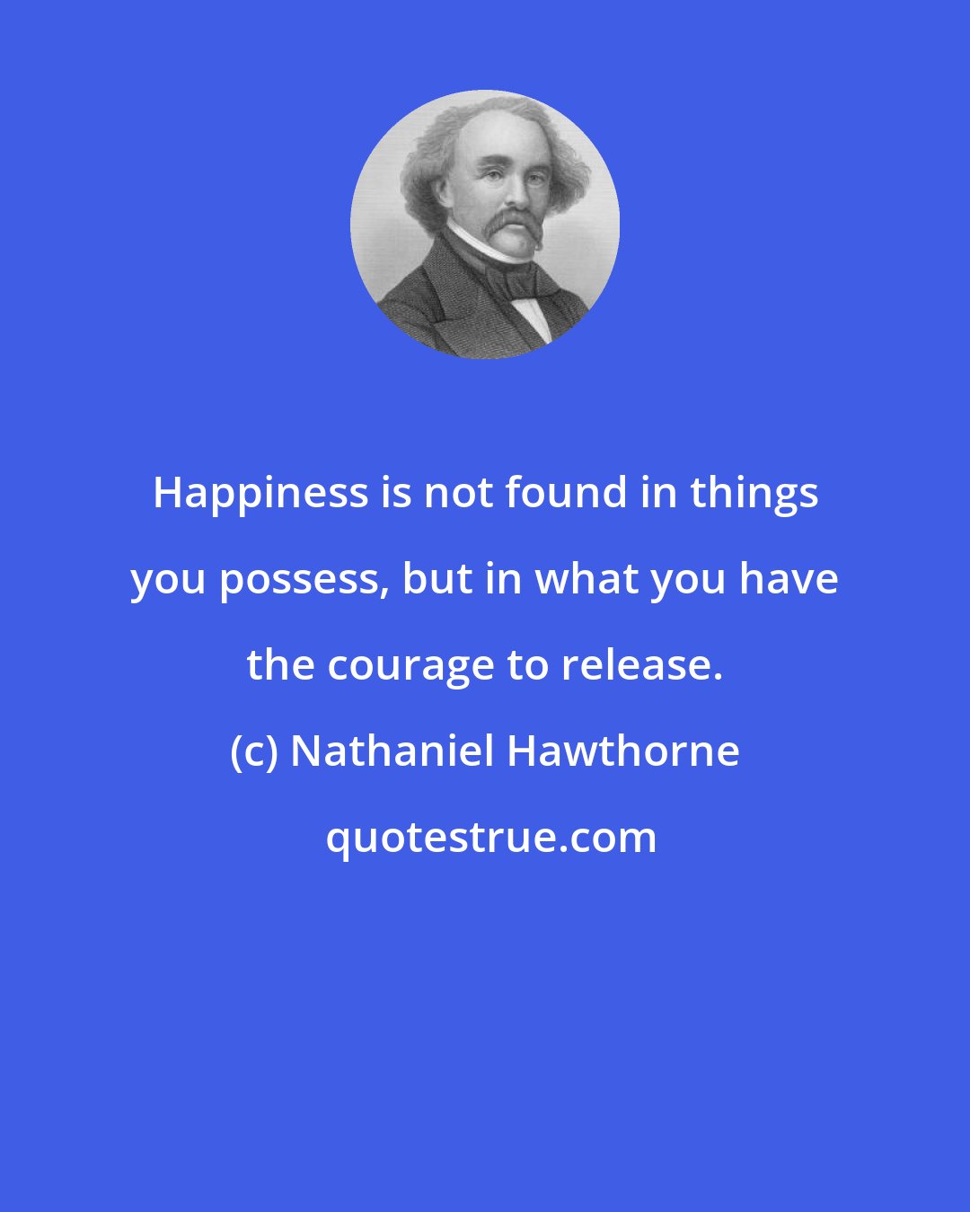 Nathaniel Hawthorne: Happiness is not found in things you possess, but in what you have the courage to release.