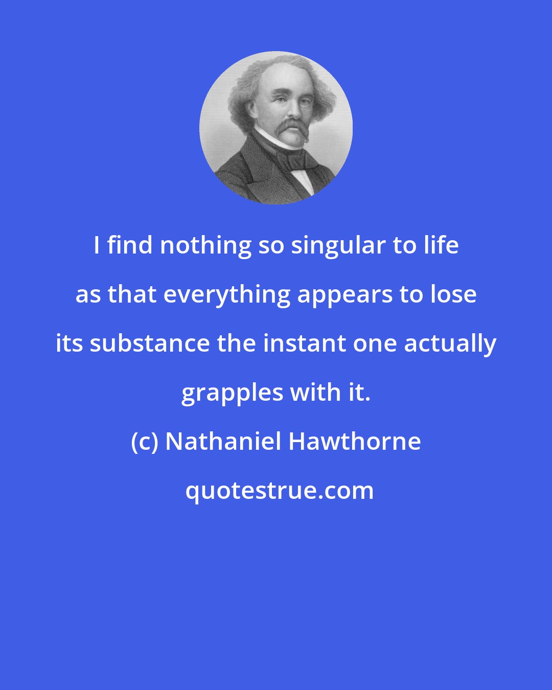 Nathaniel Hawthorne: I find nothing so singular to life as that everything appears to lose its substance the instant one actually grapples with it.