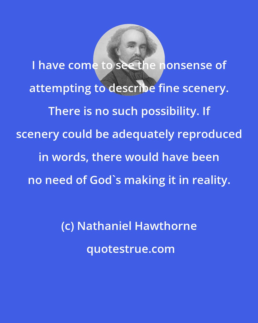 Nathaniel Hawthorne: I have come to see the nonsense of attempting to describe fine scenery. There is no such possibility. If scenery could be adequately reproduced in words, there would have been no need of God's making it in reality.