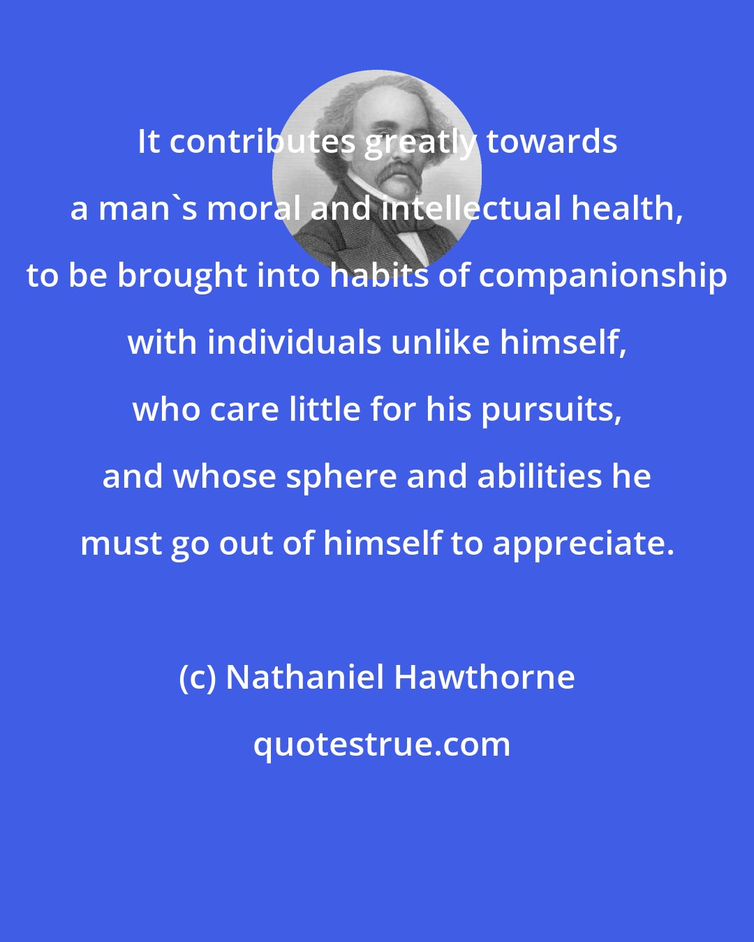 Nathaniel Hawthorne: It contributes greatly towards a man's moral and intellectual health, to be brought into habits of companionship with individuals unlike himself, who care little for his pursuits, and whose sphere and abilities he must go out of himself to appreciate.