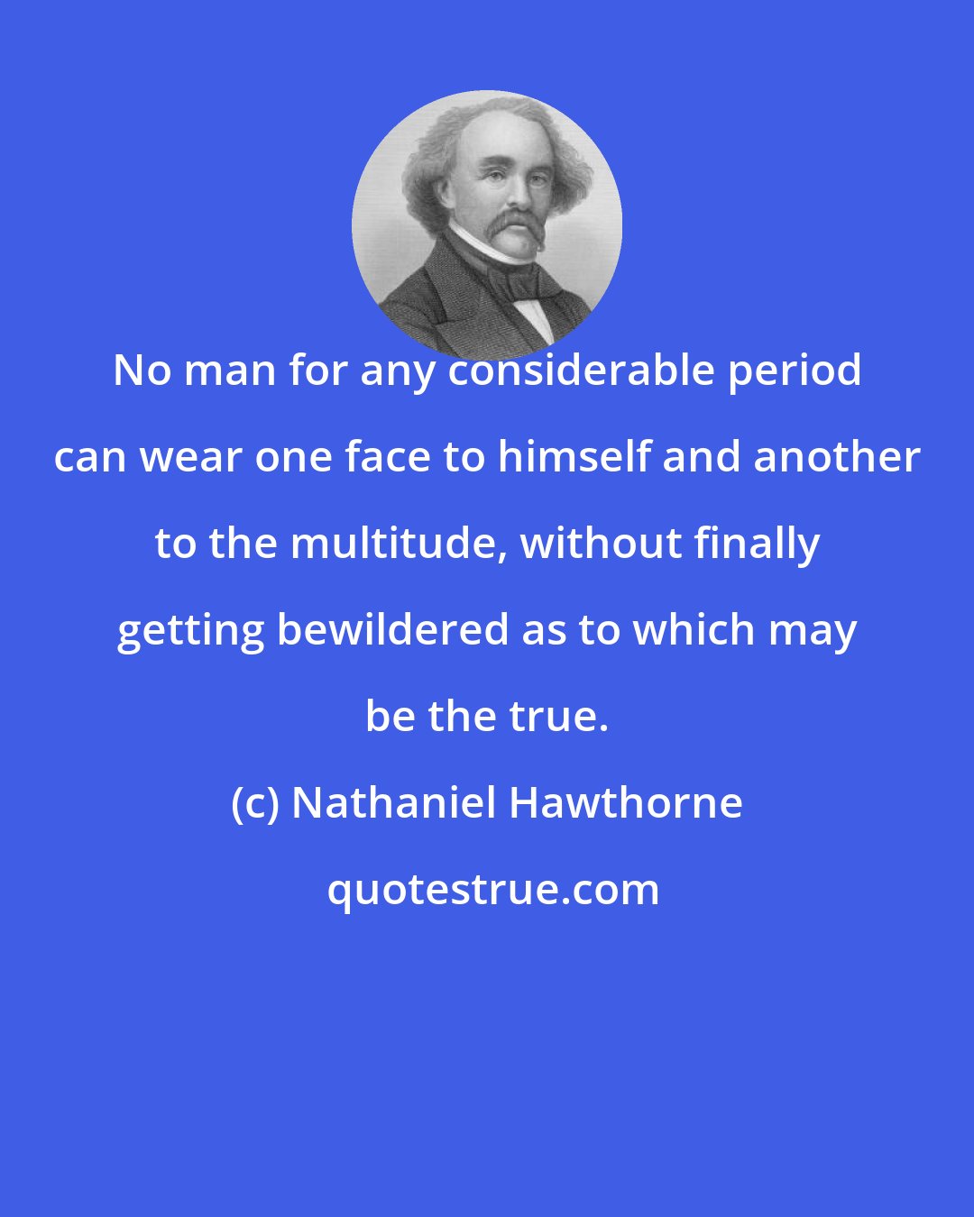 Nathaniel Hawthorne: No man for any considerable period can wear one face to himself and another to the multitude, without finally getting bewildered as to which may be the true.