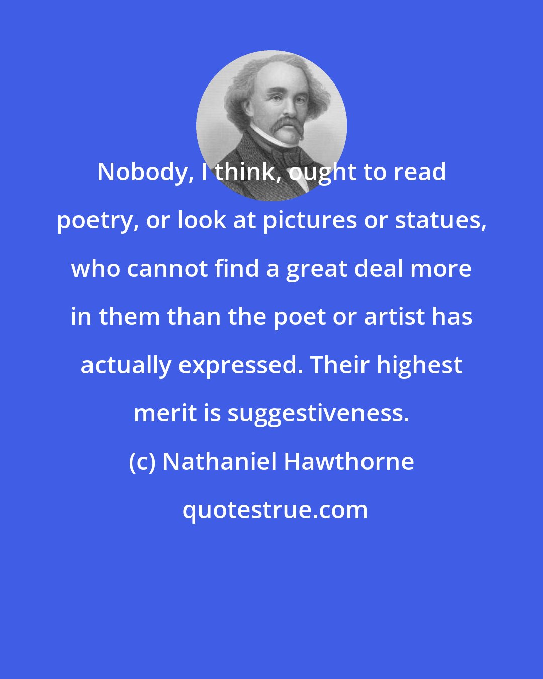 Nathaniel Hawthorne: Nobody, I think, ought to read poetry, or look at pictures or statues, who cannot find a great deal more in them than the poet or artist has actually expressed. Their highest merit is suggestiveness.