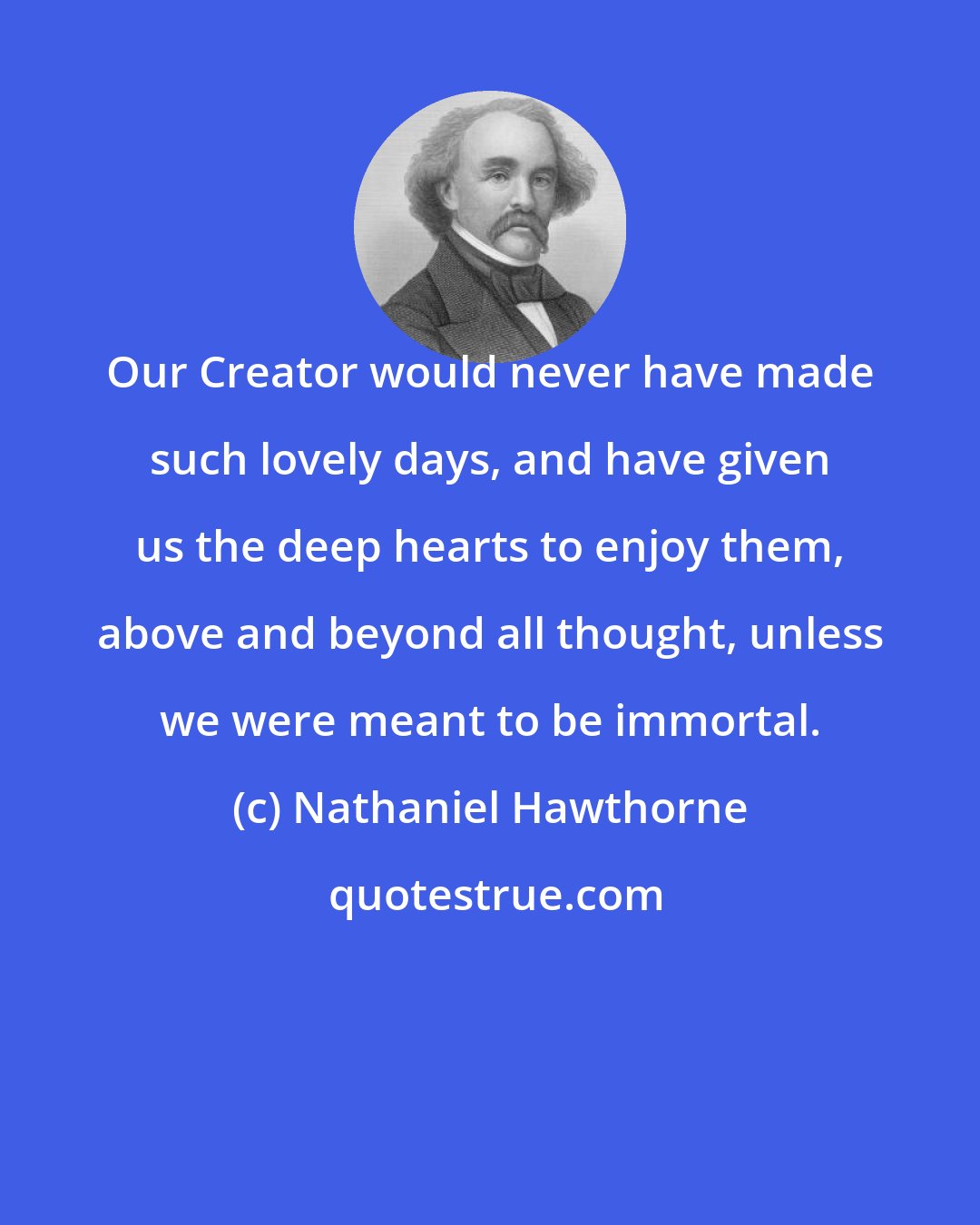 Nathaniel Hawthorne: Our Creator would never have made such lovely days, and have given us the deep hearts to enjoy them, above and beyond all thought, unless we were meant to be immortal.