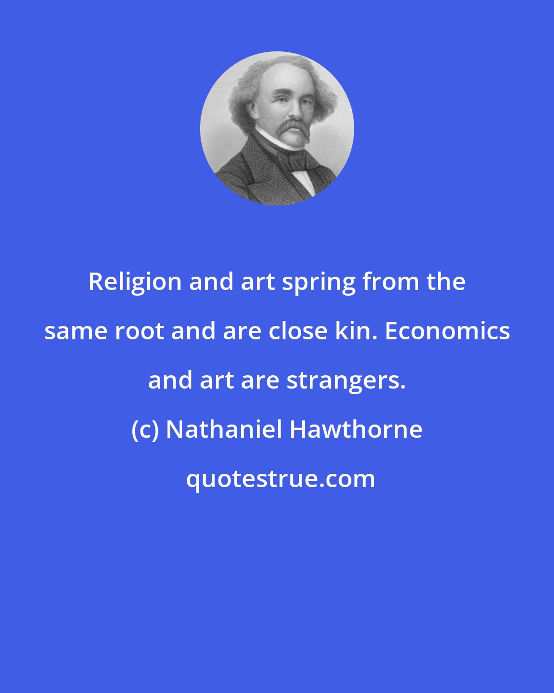 Nathaniel Hawthorne: Religion and art spring from the same root and are close kin. Economics and art are strangers.