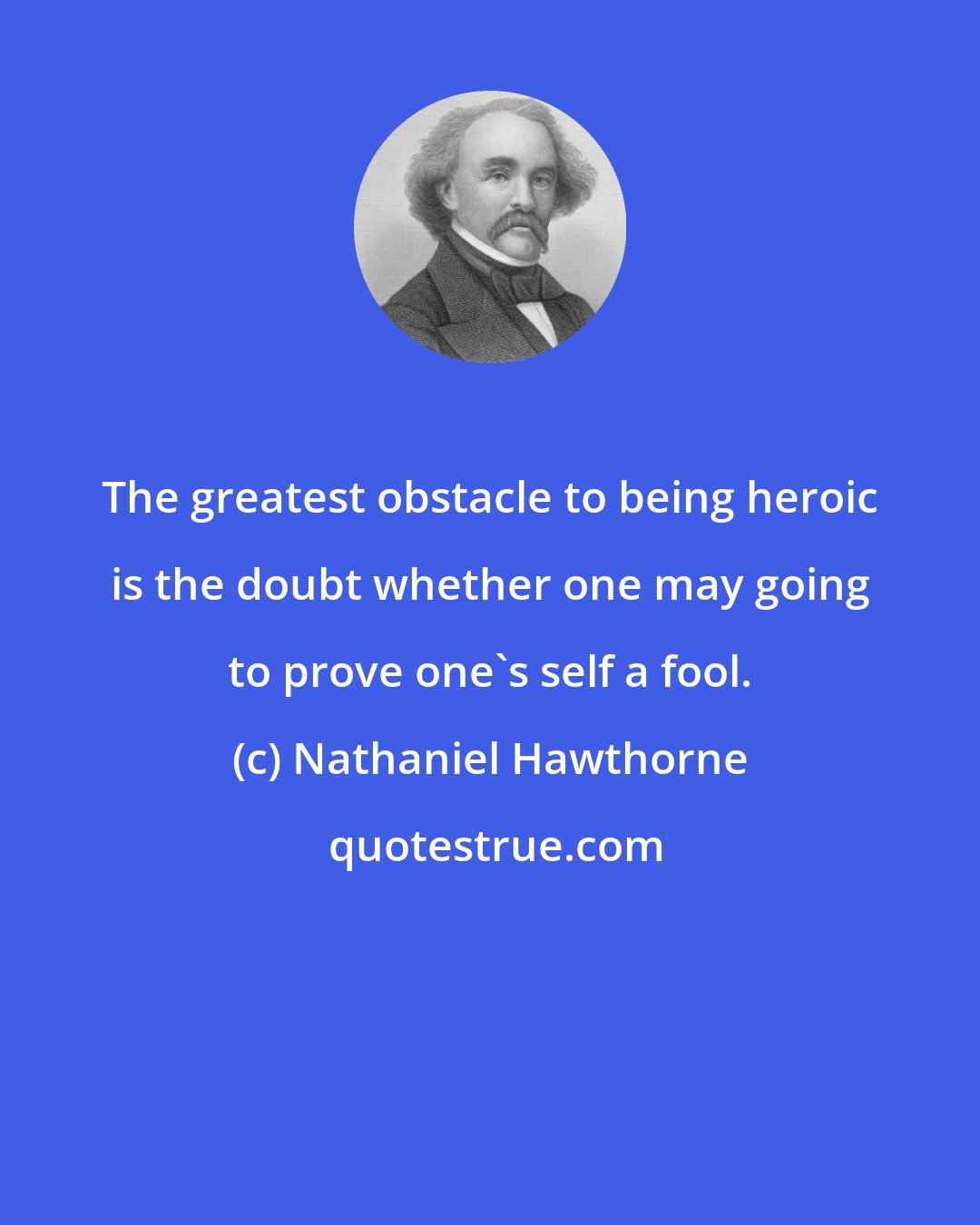 Nathaniel Hawthorne: The greatest obstacle to being heroic is the doubt whether one may going to prove one's self a fool.