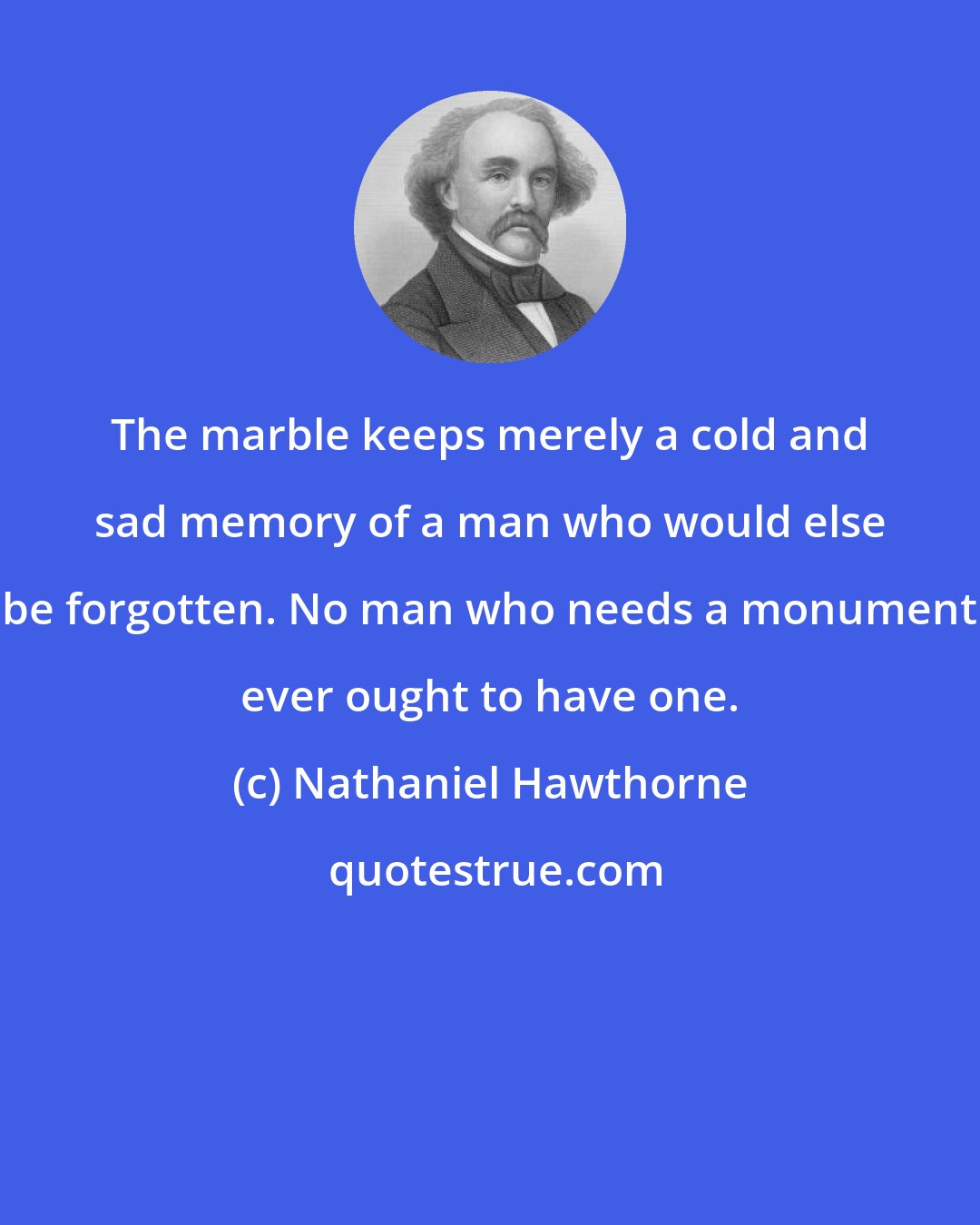 Nathaniel Hawthorne: The marble keeps merely a cold and sad memory of a man who would else be forgotten. No man who needs a monument ever ought to have one.