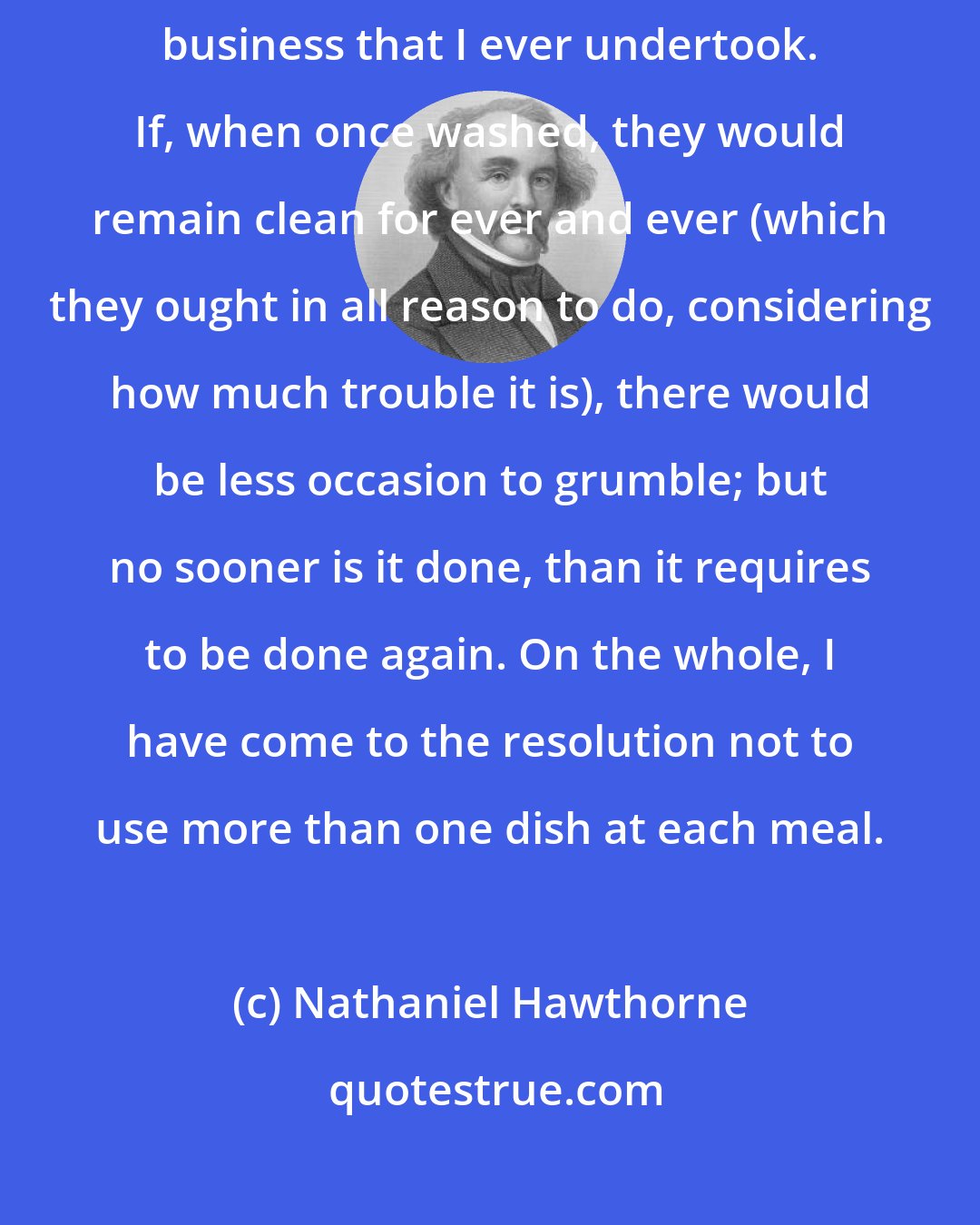 Nathaniel Hawthorne: The washing of dishes does seem to me the most absurd and unsatisfactory business that I ever undertook. If, when once washed, they would remain clean for ever and ever (which they ought in all reason to do, considering how much trouble it is), there would be less occasion to grumble; but no sooner is it done, than it requires to be done again. On the whole, I have come to the resolution not to use more than one dish at each meal.