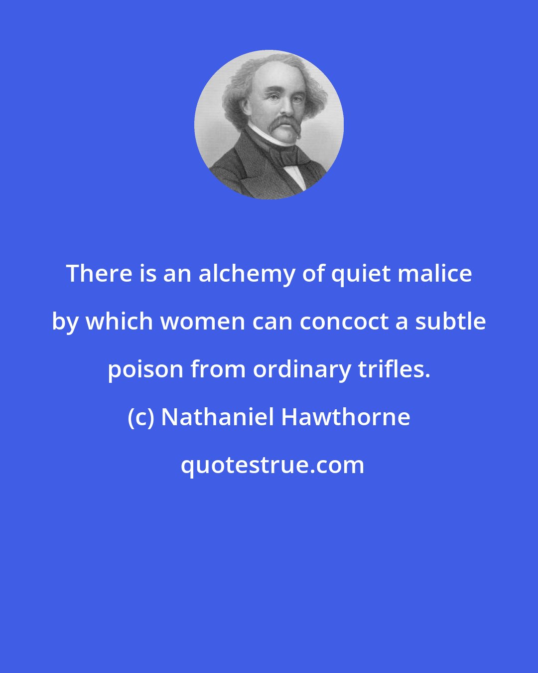 Nathaniel Hawthorne: There is an alchemy of quiet malice by which women can concoct a subtle poison from ordinary trifles.