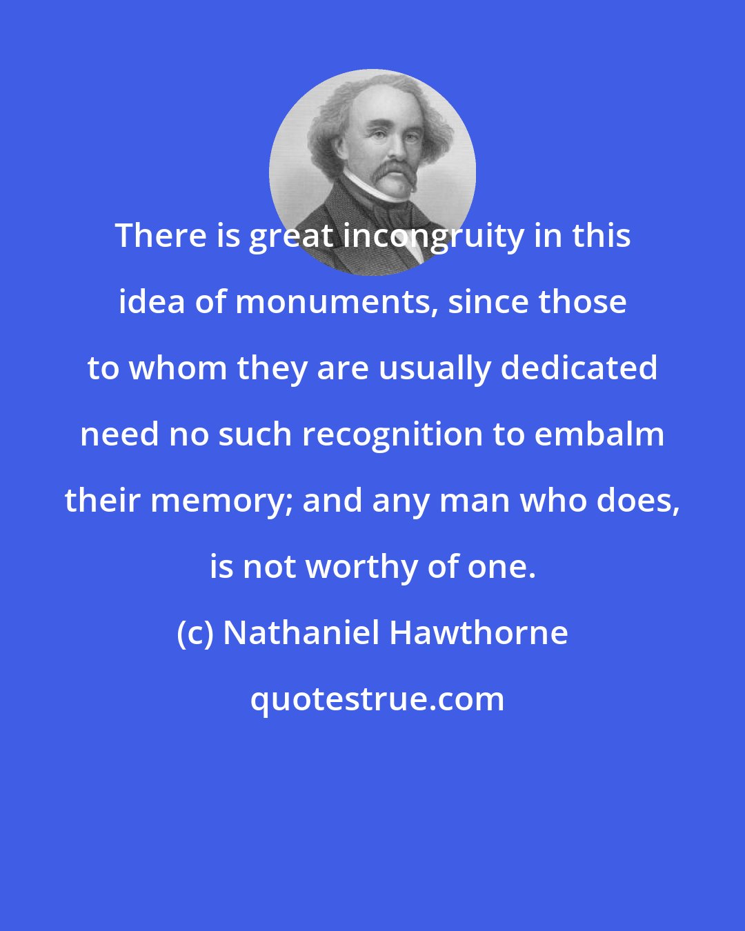 Nathaniel Hawthorne: There is great incongruity in this idea of monuments, since those to whom they are usually dedicated need no such recognition to embalm their memory; and any man who does, is not worthy of one.