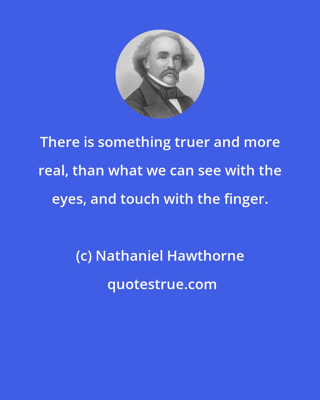 Nathaniel Hawthorne: There is something truer and more real, than what we can see with the eyes, and touch with the finger.