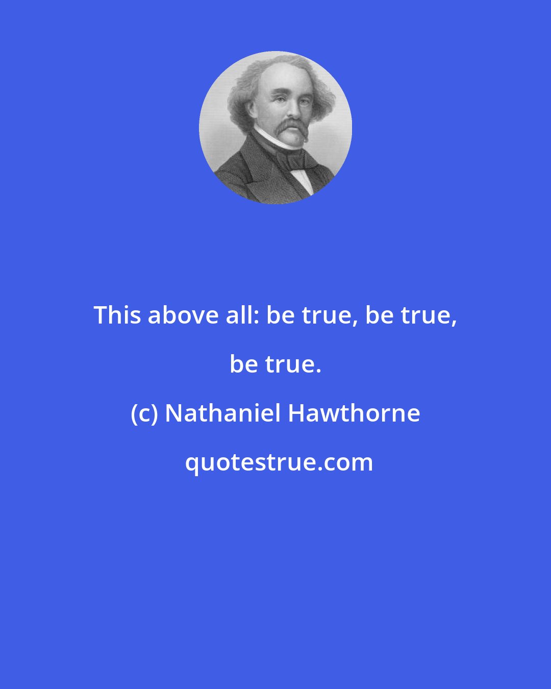 Nathaniel Hawthorne: This above all: be true, be true, be true.