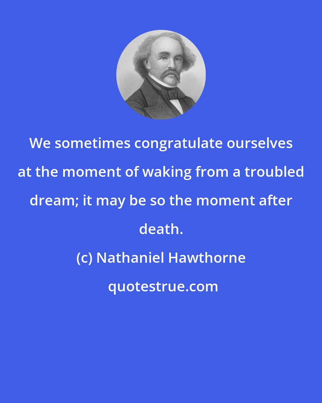 Nathaniel Hawthorne: We sometimes congratulate ourselves at the moment of waking from a troubled dream; it may be so the moment after death.