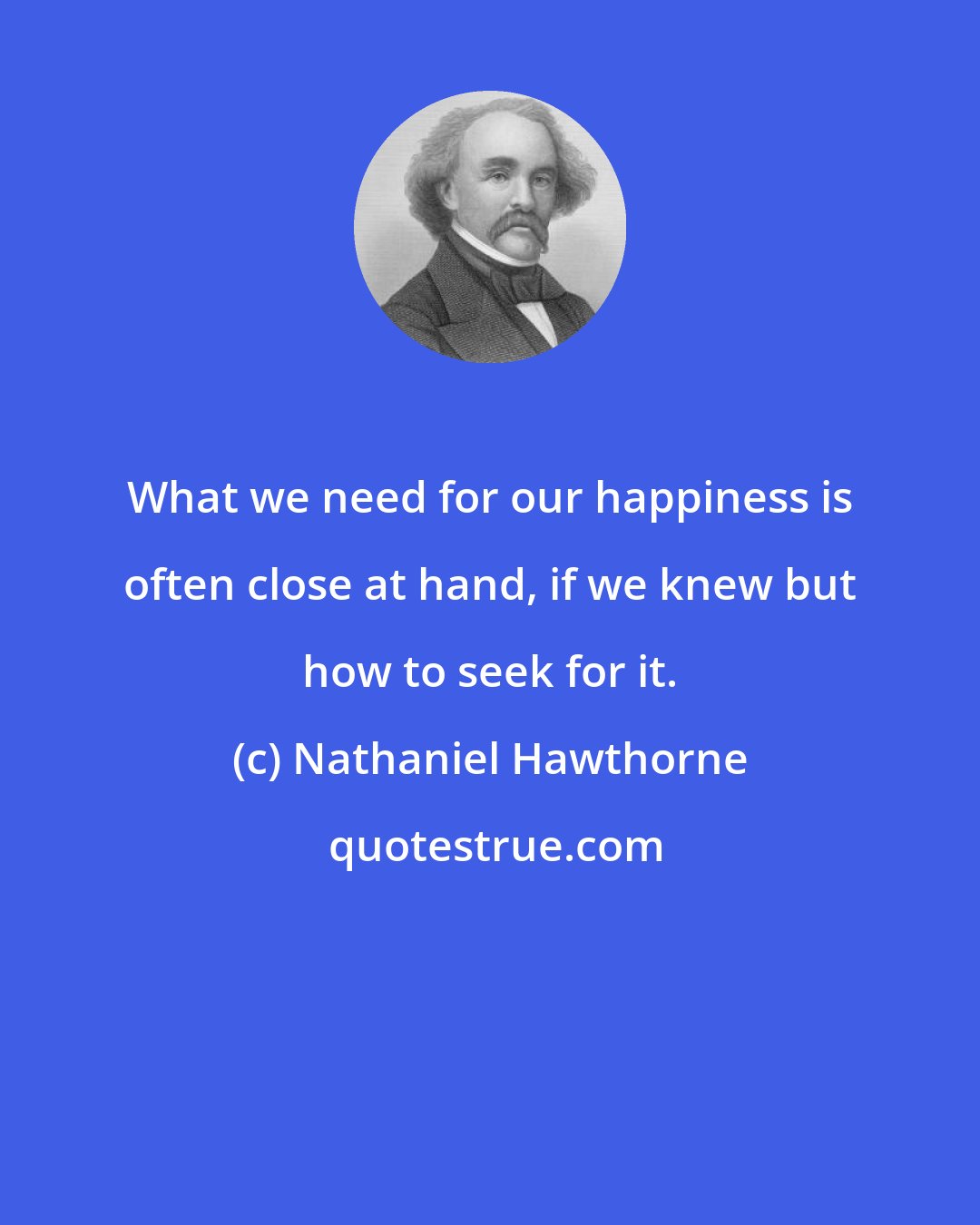 Nathaniel Hawthorne: What we need for our happiness is often close at hand, if we knew but how to seek for it.