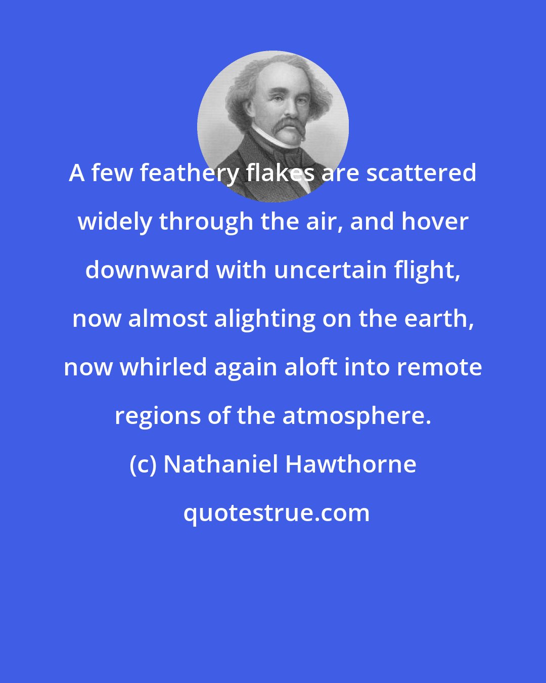 Nathaniel Hawthorne: A few feathery flakes are scattered widely through the air, and hover downward with uncertain flight, now almost alighting on the earth, now whirled again aloft into remote regions of the atmosphere.