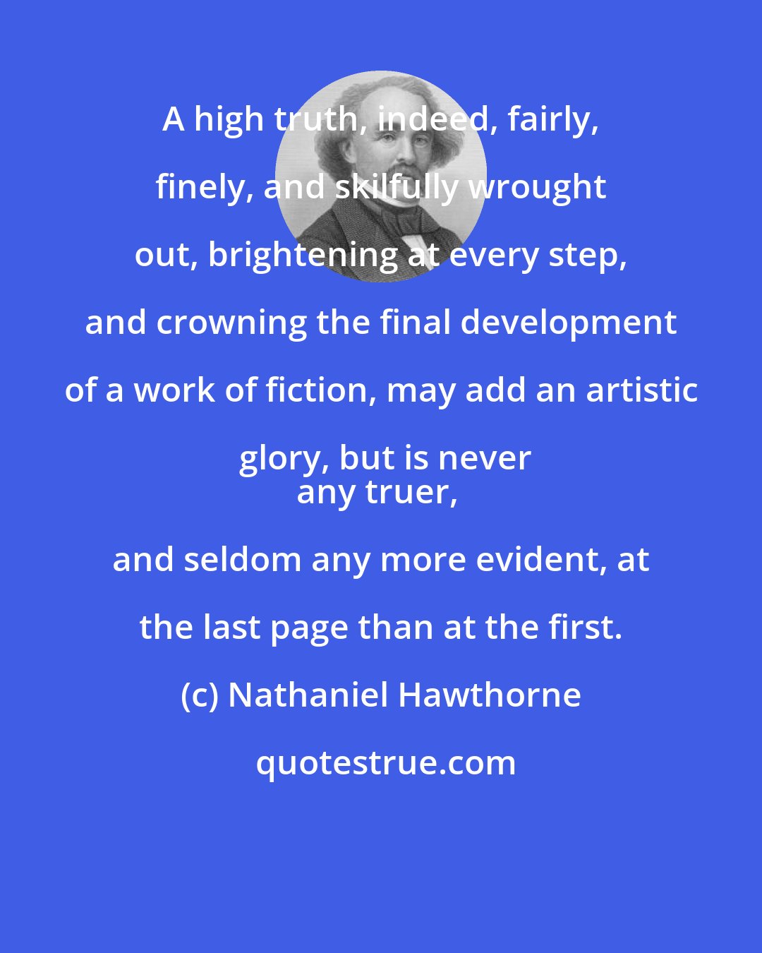 Nathaniel Hawthorne: A high truth, indeed, fairly, finely, and skilfully wrought out, brightening at every step, and crowning the final development of a work of fiction, may add an artistic glory, but is never
any truer, and seldom any more evident, at the last page than at the first.