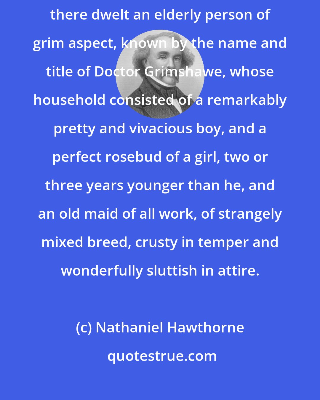 Nathaniel Hawthorne: A long time ago, in a town with which I used to be familiarly acquainted, there dwelt an elderly person of grim aspect, known by the name and title of Doctor Grimshawe, whose household consisted of a remarkably pretty and vivacious boy, and a perfect rosebud of a girl, two or three years younger than he, and an old maid of all work, of strangely mixed breed, crusty in temper and wonderfully sluttish in attire.