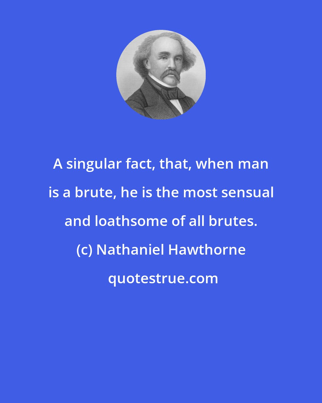 Nathaniel Hawthorne: A singular fact, that, when man is a brute, he is the most sensual and loathsome of all brutes.