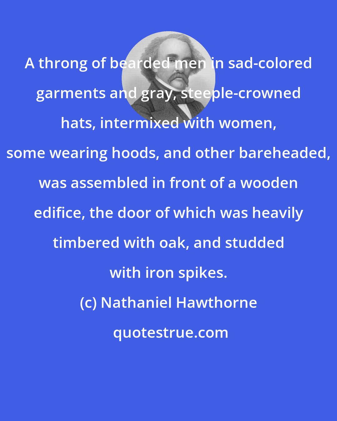 Nathaniel Hawthorne: A throng of bearded men in sad-colored garments and gray, steeple-crowned hats, intermixed with women, some wearing hoods, and other bareheaded, was assembled in front of a wooden edifice, the door of which was heavily timbered with oak, and studded with iron spikes.