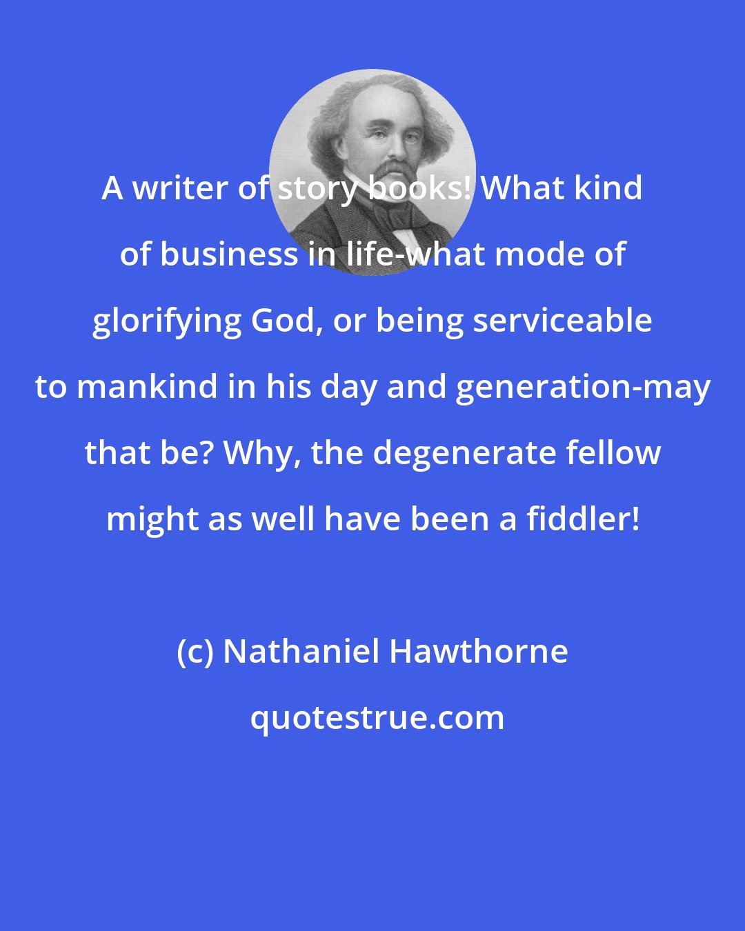 Nathaniel Hawthorne: A writer of story books! What kind of business in life-what mode of glorifying God, or being serviceable to mankind in his day and generation-may that be? Why, the degenerate fellow might as well have been a fiddler!