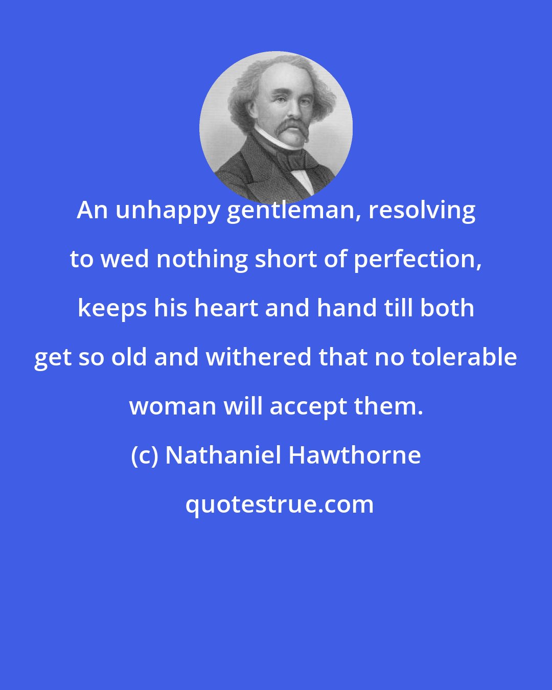 Nathaniel Hawthorne: An unhappy gentleman, resolving to wed nothing short of perfection, keeps his heart and hand till both get so old and withered that no tolerable woman will accept them.