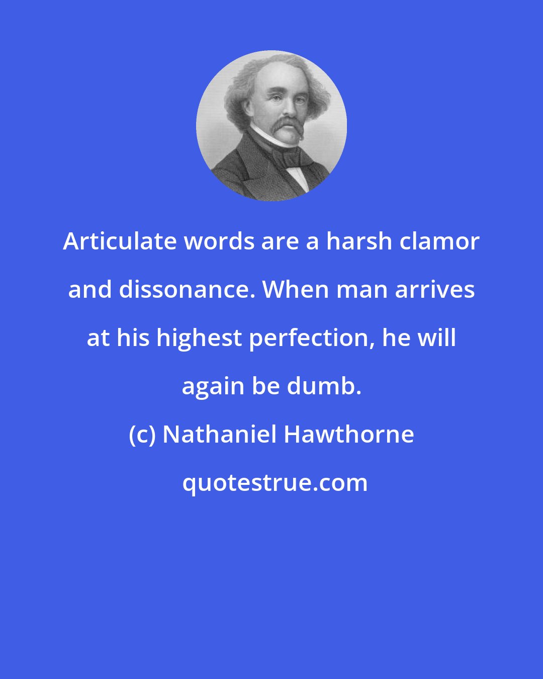 Nathaniel Hawthorne: Articulate words are a harsh clamor and dissonance. When man arrives at his highest perfection, he will again be dumb.