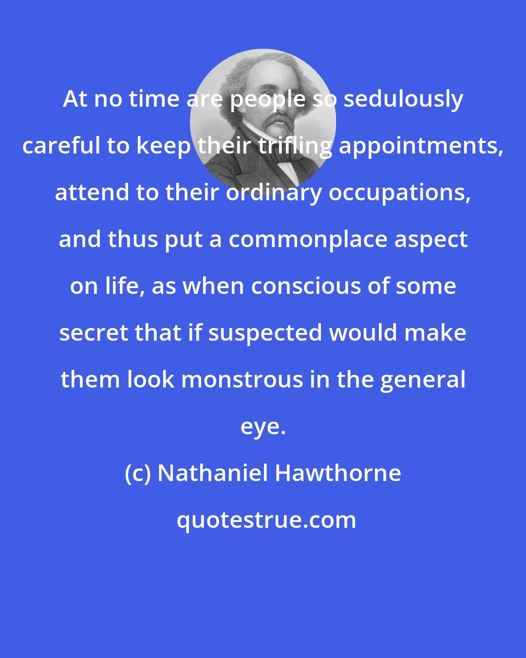 Nathaniel Hawthorne: At no time are people so sedulously careful to keep their trifling appointments, attend to their ordinary occupations, and thus put a commonplace aspect on life, as when conscious of some secret that if suspected would make them look monstrous in the general eye.