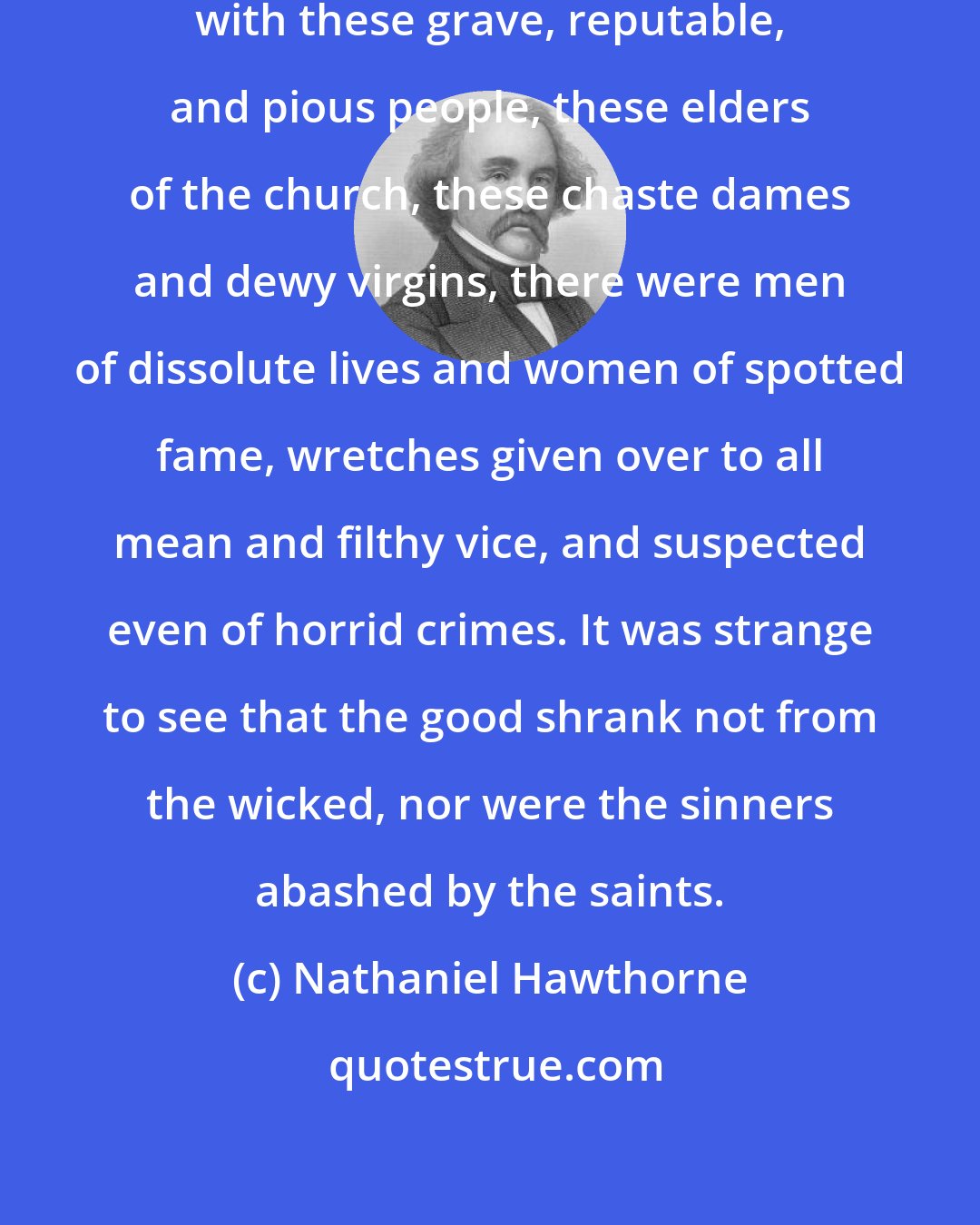 Nathaniel Hawthorne: But, irreverently consorting with these grave, reputable, and pious people, these elders of the church, these chaste dames and dewy virgins, there were men of dissolute lives and women of spotted fame, wretches given over to all mean and filthy vice, and suspected even of horrid crimes. It was strange to see that the good shrank not from the wicked, nor were the sinners abashed by the saints.