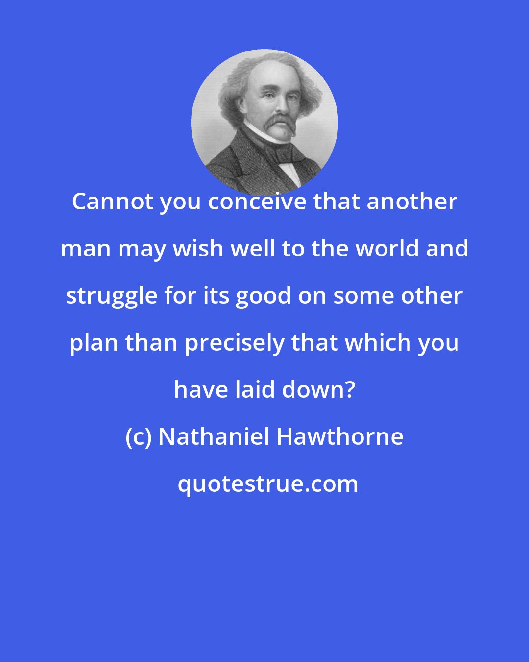 Nathaniel Hawthorne: Cannot you conceive that another man may wish well to the world and struggle for its good on some other plan than precisely that which you have laid down?