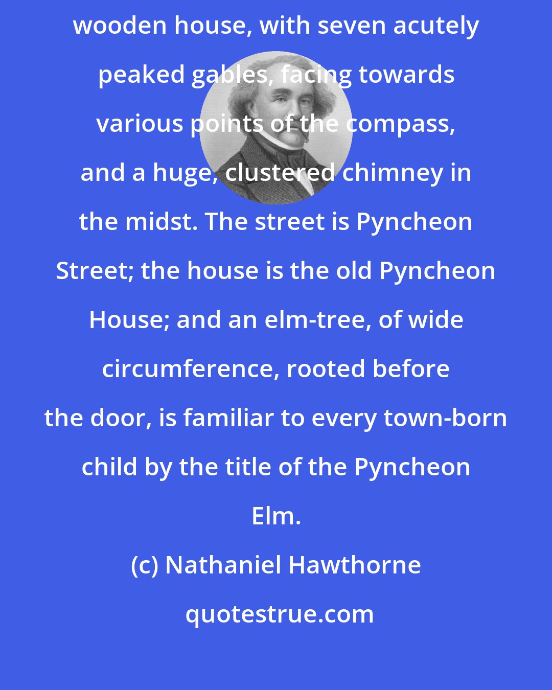 Nathaniel Hawthorne: Halfway down a by-street of one of our New England towns stands a rusty wooden house, with seven acutely peaked gables, facing towards various points of the compass, and a huge, clustered chimney in the midst. The street is Pyncheon Street; the house is the old Pyncheon House; and an elm-tree, of wide circumference, rooted before the door, is familiar to every town-born child by the title of the Pyncheon Elm.