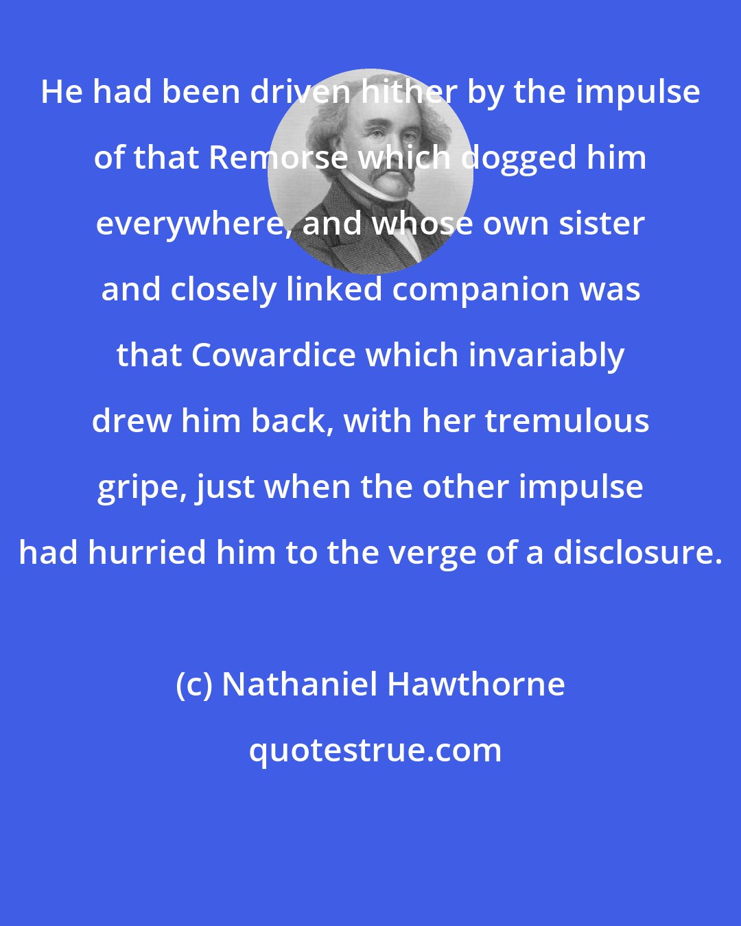 Nathaniel Hawthorne: He had been driven hither by the impulse of that Remorse which dogged him everywhere, and whose own sister and closely linked companion was that Cowardice which invariably drew him back, with her tremulous gripe, just when the other impulse had hurried him to the verge of a disclosure.