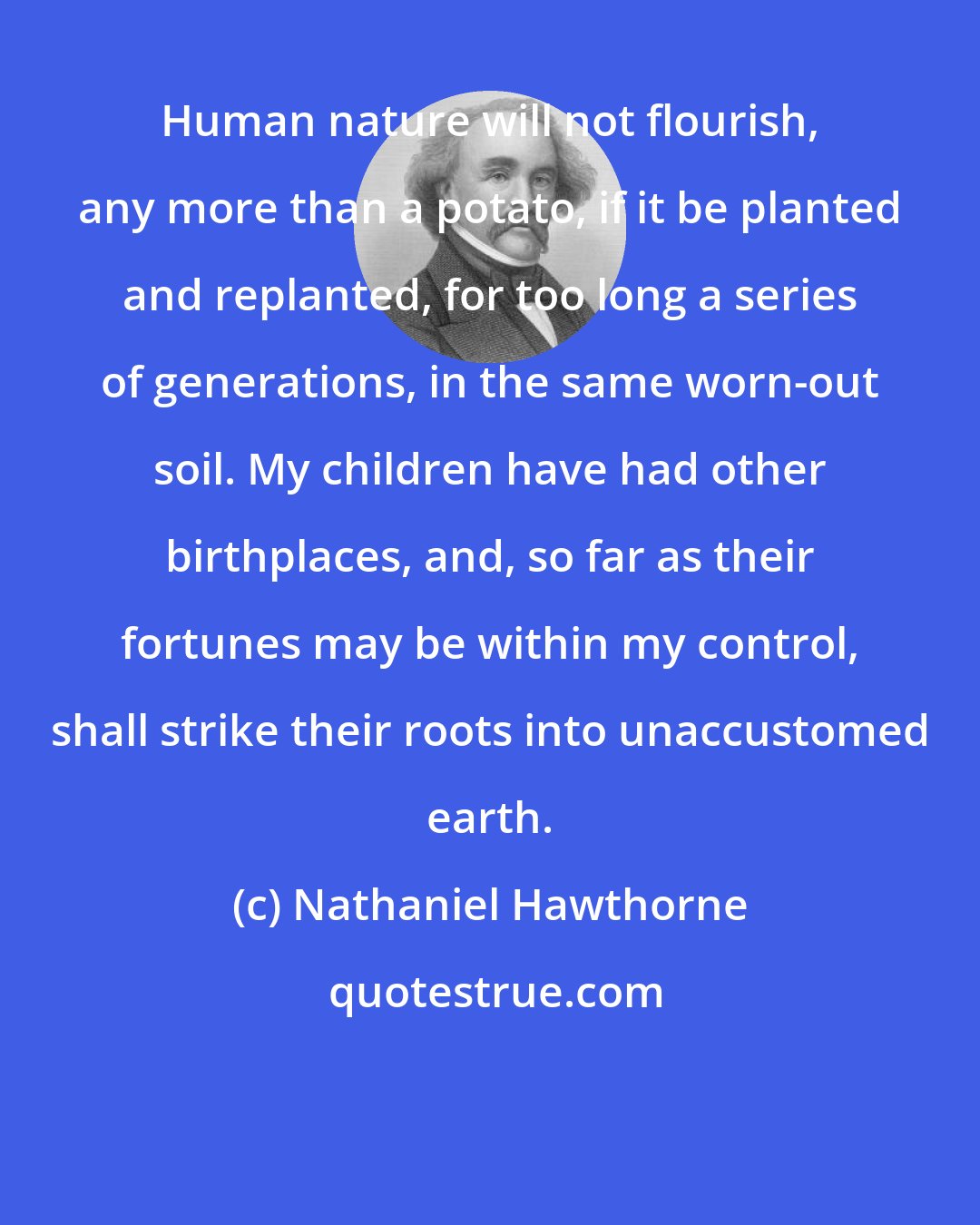 Nathaniel Hawthorne: Human nature will not flourish, any more than a potato, if it be planted and replanted, for too long a series of generations, in the same worn-out soil. My children have had other birthplaces, and, so far as their fortunes may be within my control, shall strike their roots into unaccustomed earth.