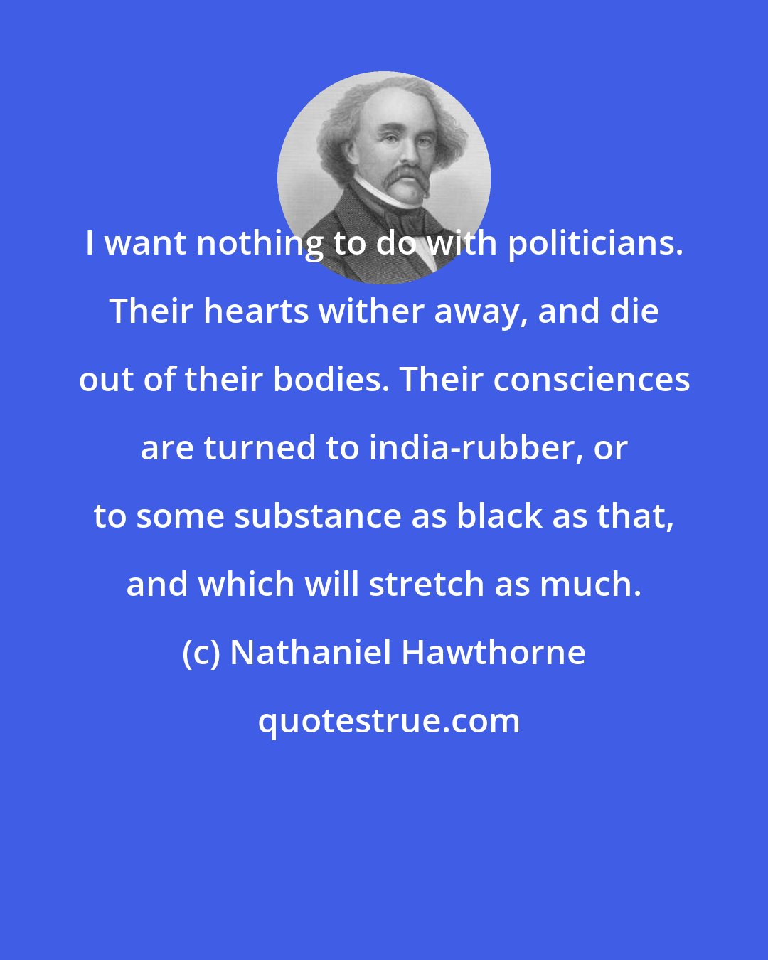 Nathaniel Hawthorne: I want nothing to do with politicians. Their hearts wither away, and die out of their bodies. Their consciences are turned to india-rubber, or to some substance as black as that, and which will stretch as much.