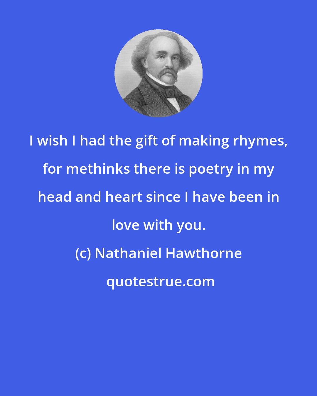 Nathaniel Hawthorne: I wish I had the gift of making rhymes, for methinks there is poetry in my head and heart since I have been in love with you.