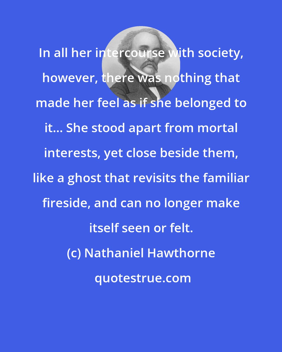 Nathaniel Hawthorne: In all her intercourse with society, however, there was nothing that made her feel as if she belonged to it... She stood apart from mortal interests, yet close beside them, like a ghost that revisits the familiar fireside, and can no longer make itself seen or felt.